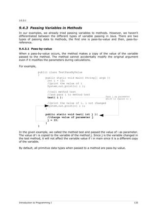 J.E.D.I
9.4.3 Passing Variables in Methods
In our examples, we already tried passing variables to methods. However, we haven't
differentiated between the different types of variable passing in Java. There are two
types of passing data to methods, the first one is pass-by-value and then, pass-by-
reference.
9.4.3.1 Pass-by-value
When a pass-by-value occurs, the method makes a copy of the value of the variable
passed to the method. The method cannot accidentally modify the original argument
even if it modifies the parameters during calculations.
For example,
public class TestPassByValue
{
public static void main( String[] args ){
int i = 10;
//print the value of i
System.out.println( i );
//call method test
//and pass i to method test
test( i );
//print the value of i. i not changed
System.out.println( i );
}
public static void test( int j ){
//change value of parameter j
j = 33;
}
}
In the given example, we called the method test and passed the value of i as parameter.
The value of i is copied to the variable of the method j. Since j is the variable changed in
the test method, it will not affect the variable value if i in main since it is a different copy
of the variable.
By default, all primitive data types when passed to a method are pass-by-value.
Introduction to Programming I 135
Pass i as parameter
which is copied to j
 