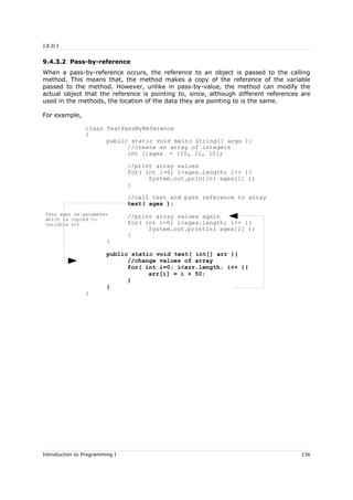 J.E.D.I
9.4.3.2 Pass-by-reference
When a pass-by-reference occurs, the reference to an object is passed to the calling
method. This means that, the method makes a copy of the reference of the variable
passed to the method. However, unlike in pass-by-value, the method can modify the
actual object that the reference is pointing to, since, although different references are
used in the methods, the location of the data they are pointing to is the same.
For example,
class TestPassByReference
{
public static void main( String[] args ){
//create an array of integers
int []ages = {10, 11, 12};
//print array values
for( int i=0; i<ages.length; i++ ){
System.out.println( ages[i] );
}
//call test and pass reference to array
test( ages );
//print array values again
for( int i=0; i<ages.length; i++ ){
System.out.println( ages[i] );
}
}
public static void test( int[] arr ){
//change values of array
for( int i=0; i<arr.length; i++ ){
arr[i] = i + 50;
}
}
}
Introduction to Programming I 136
Pass ages as parameter
which is copied to
variable arr
 