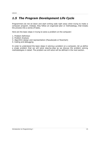 J.E.D.I
1.5 The Program Development Life Cycle
Programmers do not sit down and start writing code right away when trying to make a
computer program. Instead, they follow an organized plan or methodology, that breaks
the process into a series of tasks.
Here are the basic steps in trying to solve a problem on the computer:
1. Problem Definition
2. Problem Analysis
3. Algorithm design and representation (Pseudocode or flowchart)
4. Coding and debugging
In order to understand the basic steps in solving a problem on a computer, let us define
a single problem that we will solve step-by-step as we discuss the problem solving
methodologies in detail. The problem we will solve will be defined in the next section.
Introduction to Programming I 14
 