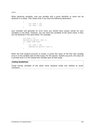 J.E.D.I
When declaring variables, only one variable with a given identifier or name can be
declared in a scope. That means that if you have the following declaration,
{
int test = 10;
int test = 20;
}
your compiler will generate an error since you should have unique names for your
variables in one block. However, you can have two variables of the same name, if they
are not declared in the same block. For example,
int test = 0;
System.out.print( test );
//..some code here
{
int test = 20;
System.out.print( test );
}
When the first System.out.print is invoke, it prints the value of the first test variable
since it is the variable seen at that scope. For the second System.out.print, the value 20
is printed since it is the closest test variable seen at that scope.
Coding Guidelines:
Avoid having variables of the same name declared inside one method to avoid
confusion.
Introduction to Programming I 140
 