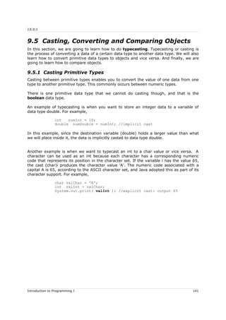 J.E.D.I
9.5 Casting, Converting and Comparing Objects
In this section, we are going to learn how to do typecasting. Typecasting or casting is
the process of converting a data of a certain data type to another data type. We will also
learn how to convert primitive data types to objects and vice versa. And finally, we are
going to learn how to compare objects.
9.5.1 Casting Primitive Types
Casting between primitive types enables you to convert the value of one data from one
type to another primitive type. This commonly occurs between numeric types.
There is one primitive data type that we cannot do casting though, and that is the
boolean data type.
An example of typecasting is when you want to store an integer data to a variable of
data type double. For example,
int numInt = 10;
double numDouble = numInt; //implicit cast
In this example, since the destination variable (double) holds a larger value than what
we will place inside it, the data is implicitly casted to data type double.
Another example is when we want to typecast an int to a char value or vice versa. A
character can be used as an int because each character has a corresponding numeric
code that represents its position in the character set. If the variable i has the value 65,
the cast (char)i produces the character value 'A'. The numeric code associated with a
capital A is 65, according to the ASCII character set, and Java adopted this as part of its
character support. For example,
char valChar = 'A';
int valInt = valChar;
System.out.print( valInt ); //explicit cast: output 65
Introduction to Programming I 141
 