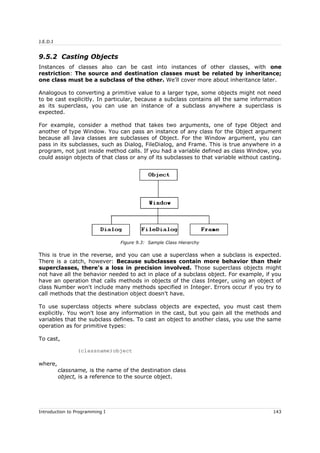 J.E.D.I
9.5.2 Casting Objects
Instances of classes also can be cast into instances of other classes, with one
restriction: The source and destination classes must be related by inheritance;
one class must be a subclass of the other. We'll cover more about inheritance later.
Analogous to converting a primitive value to a larger type, some objects might not need
to be cast explicitly. In particular, because a subclass contains all the same information
as its superclass, you can use an instance of a subclass anywhere a superclass is
expected.
For example, consider a method that takes two arguments, one of type Object and
another of type Window. You can pass an instance of any class for the Object argument
because all Java classes are subclasses of Object. For the Window argument, you can
pass in its subclasses, such as Dialog, FileDialog, and Frame. This is true anywhere in a
program, not just inside method calls. If you had a variable defined as class Window, you
could assign objects of that class or any of its subclasses to that variable without casting.
This is true in the reverse, and you can use a superclass when a subclass is expected.
There is a catch, however: Because subclasses contain more behavior than their
superclasses, there's a loss in precision involved. Those superclass objects might
not have all the behavior needed to act in place of a subclass object. For example, if you
have an operation that calls methods in objects of the class Integer, using an object of
class Number won't include many methods specified in Integer. Errors occur if you try to
call methods that the destination object doesn't have.
To use superclass objects where subclass objects are expected, you must cast them
explicitly. You won't lose any information in the cast, but you gain all the methods and
variables that the subclass defines. To cast an object to another class, you use the same
operation as for primitive types:
To cast,
(classname)object
where,
classname, is the name of the destination class
object, is a reference to the source object.
Introduction to Programming I 143
Figure 9.3: Sample Class Hierarchy
 