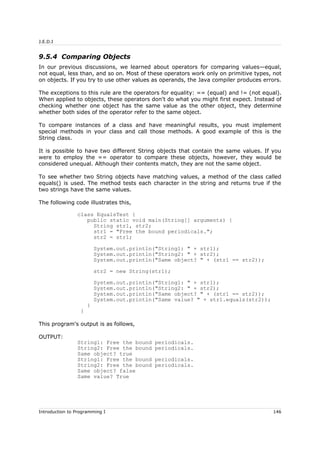 J.E.D.I
9.5.4 Comparing Objects
In our previous discussions, we learned about operators for comparing values—equal,
not equal, less than, and so on. Most of these operators work only on primitive types, not
on objects. If you try to use other values as operands, the Java compiler produces errors.
The exceptions to this rule are the operators for equality: == (equal) and != (not equal).
When applied to objects, these operators don't do what you might first expect. Instead of
checking whether one object has the same value as the other object, they determine
whether both sides of the operator refer to the same object.
To compare instances of a class and have meaningful results, you must implement
special methods in your class and call those methods. A good example of this is the
String class.
It is possible to have two different String objects that contain the same values. If you
were to employ the == operator to compare these objects, however, they would be
considered unequal. Although their contents match, they are not the same object.
To see whether two String objects have matching values, a method of the class called
equals() is used. The method tests each character in the string and returns true if the
two strings have the same values.
The following code illustrates this,
class EqualsTest {
public static void main(String[] arguments) {
String str1, str2;
str1 = "Free the bound periodicals.";
str2 = str1;
System.out.println("String1: " + str1);
System.out.println("String2: " + str2);
System.out.println("Same object? " + (str1 == str2));
str2 = new String(str1);
System.out.println("String1: " + str1);
System.out.println("String2: " + str2);
System.out.println("Same object? " + (str1 == str2));
System.out.println("Same value? " + str1.equals(str2));
}
}
This program's output is as follows,
OUTPUT:
String1: Free the bound periodicals.
String2: Free the bound periodicals.
Same object? true
String1: Free the bound periodicals.
String2: Free the bound periodicals.
Same object? false
Same value? True
Introduction to Programming I 146
 