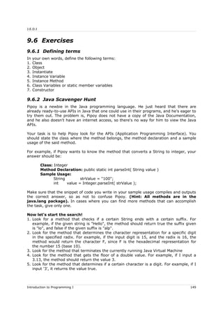 J.E.D.I
9.6 Exercises
9.6.1 Defining terms
In your own words, define the following terms:
1. Class
2. Object
3. Instantiate
4. Instance Variable
5. Instance Method
6. Class Variables or static member variables
7. Constructor
9.6.2 Java Scavenger Hunt
Pipoy is a newbie in the Java programming language. He just heard that there are
already ready-to-use APIs in Java that one could use in their programs, and he's eager to
try them out. The problem is, Pipoy does not have a copy of the Java Documentation,
and he also doesn't have an internet access, so there's no way for him to view the Java
APIs.
Your task is to help Pipoy look for the APIs (Application Programming Interface). You
should state the class where the method belongs, the method declaration and a sample
usage of the said method.
For example, if Pipoy wants to know the method that converts a String to integer, your
answer should be:
Class: Integer
Method Declaration: public static int parseInt( String value )
Sample Usage:
String strValue = "100";
int value = Integer.parseInt( strValue );
Make sure that the snippet of code you write in your sample usage compiles and outputs
the correct answer, so as not to confuse Pipoy. (Hint: All methods are in the
java.lang package). In cases where you can find more methods that can accomplish
the task, give only one.
Now let's start the search!
1. Look for a method that checks if a certain String ends with a certain suffix. For
example, if the given string is "Hello", the method should return true the suffix given
is "lo", and false if the given suffix is "alp".
2. Look for the method that determines the character representation for a specific digit
in the specified radix. For example, if the input digit is 15, and the radix is 16, the
method would return the character F, since F is the hexadecimal representation for
the number 15 (base 10).
3. Look for the method that terminates the currently running Java Virtual Machine
4. Look for the method that gets the floor of a double value. For example, if I input a
3.13, the method should return the value 3.
5. Look for the method that determines if a certain character is a digit. For example, if I
input '3', it returns the value true.
Introduction to Programming I 149
 