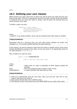 J.E.D.I
10.2 Defining your own classes
Before writing your class, think first on where you will be using your class and how your
class will be used. Think of an appropriate name for the class, and list all the information
or properties that you want your class to contain. Also list down the methods that you
will be using for your class.
To define a class, we write,
<modifier> class <name> {
<attributeDeclaration>*
<constructorDeclaration>*
<methodDeclaration>*
}
where
<modifier> is an access modifier, which may be combined with other types of modifier.
Coding Guidelines:
Remember that for a top-level class, the only valid access modifiers are public and
package (i.e., if no access modifier prefixes the class keyword).
In this section, we will be creating a class that will contain a student record. Since we've
already identified the purpose of our class, we can now name it. An appropriate name for
our class would be StudentRecord.
Now, to define our class we write,
public class StudentRecord
{
//we'll add more code here later
}
where,
public - means that our class is accessible to other classes outside the
package
class - this is the keyword used to create a class in Java
StudentRecord - a unique identifier that describes our class
Coding Guidelines:
1. Think of an appropriate name for your class. Don't just call your class XYZ or any
random names you can think of.
2. Class names should start with a CAPITAL letter.
3. The filename of your class should have the SAME NAME as your public class name.
Introduction to Programming I 151
 