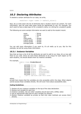 J.E.D.I
10.3 Declaring Attributes
To declare a certain attribute for our class, we write,
<modifier> <type> <name> [= <default_value>];
Now, let us write down the list of attributes that a student record can contain. For each
information, also list what data types would be appropriate to use. For example, you
don't want to have a data type int for a student's name, or a String for a student's grade.
The following are some sample information we want to add to the student record.
name - String
address - String
age - int
math grade - double
english grade - double
science grade - double
average grade - double
You can add more information if you want to, it's all really up to you. But for this
example, we will be using these information.
10.3.1 Instance Variables
Now that we have a list of all the attributes we want to add to our class, let us now add
them to our code. Since we want these attributes to be unique for each object (or for
each student), we should declare them as instance variables.
For example,
public class StudentRecord
{
private String name;
private String address;
private int age;
private double mathGrade;
private double englishGrade;
private double scienceGrade;
private double average;
//we'll add more code here later
}
where,
private here means that the variables are only accessible within the class. Other objects
cannot access these variables directly. We will cover more about accessibility later.
Coding Guidelines:
1. Declare all your instance variables on the top of the class declaration.
2. Declare one variable for each line.
3. Instance variables, like any other variables should start with a SMALL letter.
4. Use an appropriate data type for each variable you declare.
5. Declare instance variables as private so that only class methods can access them
directly.
Introduction to Programming I 152
 