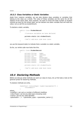 J.E.D.I
10.3.2 Class Variables or Static Variables
Aside from instance variables, we can also declare class variables or variables that
belong to the class as a whole. The value of these variables are the same for all the
objects of the same class. Now suppose, we want to know the total number of student
records we have for the whole class, we can declare one static variable that will hold this
value. Let us call this as studentCount.
To declare a static variable,
public class StudentRecord
{
//instance variables we have declared
private static int studentCount;
//we'll add more code here later
}
we use the keyword static to indicate that a variable is a static variable.
So far, our whole code now looks like this.
public class StudentRecord
{
private String name;
private String address;
private int age;
private double mathGrade;
private double englishGrade;
private double scienceGrade;
private double average;
private static int studentCount;
//we'll add more code here later
}
10.4 Declaring Methods
Before we discuss what methods we want our class to have, let us first take a look at the
general syntax for declaring methods.
To declare methods we write,
<modifier> <returnType> <name>(<parameter>*) {
<statement>*
}
where,
<modifier> can carry a number of different modifiers
<returnType> can be any data type (including void)
<name> can be any valid identifier
<parameter> ::= <parameter_type> <parameter_name>[,]
Introduction to Programming I 153
 