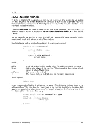 J.E.D.I
10.4.1 Accessor methods
In order to implement encapsulation, that is, we don't want any objects to just access
our data anytime, we declare the fields or attributes of our classes as private. However,
there are times wherein we want other objects to access private data. In order to do this,
we create accessor methods.
Accessor methods are used to read values from class variables (instance/static). An
accessor method usually starts with a get<NameOfInstanceVariable>. It also returns
a value.
For our example, we want an accessor method that can read the name, address, english
grade, math grade and science grade of the student.
Now let's take a look at one implementation of an accessor method,
public class StudentRecord
{
private String name;
:
:
public String getName(){
return name;
}
}
where,
public - means that the method can be called from objects outside the class
String - is the return type of the method. This means that the method should
return a value of type String
getName - the name of the method
() - this means that our method does not have any parameters
The statement,
return name;
in our program signifies that it will return the value of the instance variable name to the
calling method. Take note that the return type of the method should have the same data
type as the data in the return statement. You usually encounter the following error if the
two does not have the same data type,
StudentRecord.java:14: incompatible types
found : int
required: java.lang.String
return age;
^
1 error
Introduction to Programming I 154
 