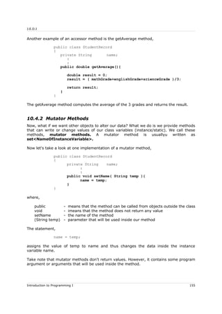 J.E.D.I
Another example of an accessor method is the getAverage method,
public class StudentRecord
{
private String name;
:
:
public double getAverage(){
double result = 0;
result = ( mathGrade+englishGrade+scienceGrade )/3;
return result;
}
}
The getAverage method computes the average of the 3 grades and returns the result.
10.4.2 Mutator Methods
Now, what if we want other objects to alter our data? What we do is we provide methods
that can write or change values of our class variables (instance/static). We call these
methods, mutator methods. A mutator method is usuallyu written as
set<NameOfInstanceVariable>.
Now let's take a look at one implementation of a mutator method,
public class StudentRecord
{
private String name;
:
:
public void setName( String temp ){
name = temp;
}
}
where,
public - means that the method can be called from objects outside the class
void - imeans that the method does not return any value
setName - the name of the method
(String temp) - parameter that will be used inside our method
The statement,
name = temp;
assigns the value of temp to name and thus changes the data inside the instance
variable name.
Take note that mutator methods don't return values. However, it contains some program
argument or arguments that will be used inside the method.
Introduction to Programming I 155
 