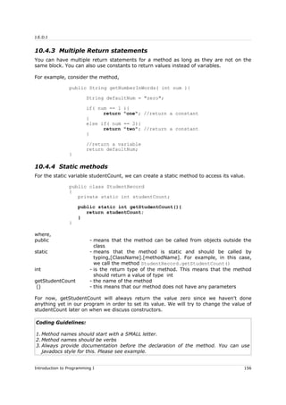 J.E.D.I
10.4.3 Multiple Return statements
You can have multiple return statements for a method as long as they are not on the
same block. You can also use constants to return values instead of variables.
For example, consider the method,
public String getNumberInWords( int num ){
String defaultNum = "zero";
if( num == 1 ){
return "one"; //return a constant
}
else if( num == 2){
return "two"; //return a constant
}
//return a variable
return defaultNum;
}
10.4.4 Static methods
For the static variable studentCount, we can create a static method to access its value.
public class StudentRecord
{
private static int studentCount;
public static int getStudentCount(){
return studentCount;
}
}
where,
public - means that the method can be called from objects outside the
class
static - means that the method is static and should be called by
typing,[ClassName].[methodName]. For example, in this case,
we call the method StudentRecord.getStudentCount()
int - is the return type of the method. This means that the method
should return a value of type int
getStudentCount - the name of the method
() - this means that our method does not have any parameters
For now, getStudentCount will always return the value zero since we haven't done
anything yet in our program in order to set its value. We will try to change the value of
studentCount later on when we discuss constructors.
Coding Guidelines:
1. Method names should start with a SMALL letter.
2. Method names should be verbs
3. Always provide documentation before the declaration of the method. You can use
javadocs style for this. Please see example.
Introduction to Programming I 156
 