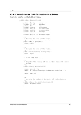 J.E.D.I
10.4.5 Sample Source Code for StudentRecord class
Here is the code for our StudentRecord class,
public class StudentRecord
{
private String name;
private String address;
private int age;
private double mathGrade;
private double englishGrade;
private double scienceGrade;
private double average;
private static int studentCount;
/**
* Returns the name of the student
*/
public String getName(){
return name;
}
/**
* Changes the name of the student
*/
public void setName( String temp ){
name = temp;
}
// other code here ....
/**
* Computes the average of the english, math and science
* grades
*/
public double getAverage(){
double result = 0;
result = ( mathGrade+englishGrade+scienceGrade )/3;
return result;
}
/**
* returns the number of instances of StudentRecords
*/
public static int getStudentCount(){
return studentCount;
}
}
Introduction to Programming I 157
 