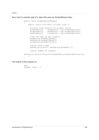 J.E.D.I
Now, here's a sample code of a class that uses our StudentRecord class.
public class StudentRecordExample
{
public static void main( String[] args ){
//create three objects for Student record
StudentRecord annaRecord = new StudentRecord();
StudentRecord beahRecord = new StudentRecord();
StudentRecord crisRecord = new StudentRecord();
//set the name of the students
annaRecord.setName("Anna");
beahRecord.setName("Beah");
crisRecord.setName("Cris");
//print anna's name
System.out.println( annaRecord.getName() );
//print number of students
System.out.println("Count="+StudentRecord.getStudentCount());
}
}
The output of this program is,
Anna
Student Count = 0
Introduction to Programming I 158
 