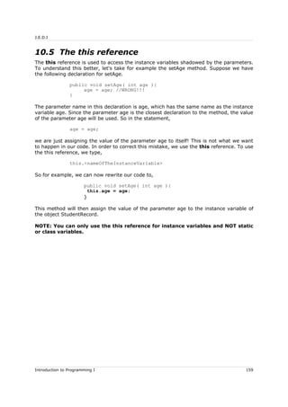 J.E.D.I
10.5 The this reference
The this reference is used to access the instance variables shadowed by the parameters.
To understand this better, let's take for example the setAge method. Suppose we have
the following declaration for setAge.
public void setAge( int age ){
age = age; //WRONG!!!
}
The parameter name in this declaration is age, which has the same name as the instance
variable age. Since the parameter age is the closest declaration to the method, the value
of the parameter age will be used. So in the statement,
age = age;
we are just assigning the value of the parameter age to itself! This is not what we want
to happen in our code. In order to correct this mistake, we use the this reference. To use
the this reference, we type,
this.<nameOfTheInstanceVariable>
So for example, we can now rewrite our code to,
public void setAge( int age ){
this.age = age;
}
This method will then assign the value of the parameter age to the instance variable of
the object StudentRecord.
NOTE: You can only use the this reference for instance variables and NOT static
or class variables.
Introduction to Programming I 159
 
