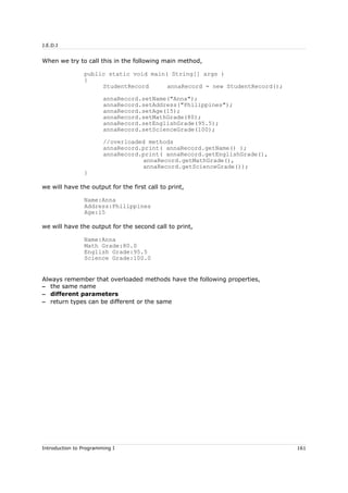 J.E.D.I
When we try to call this in the following main method,
public static void main( String[] args )
{
StudentRecord annaRecord = new StudentRecord();
annaRecord.setName("Anna");
annaRecord.setAddress("Philippines");
annaRecord.setAge(15);
annaRecord.setMathGrade(80);
annaRecord.setEnglishGrade(95.5);
annaRecord.setScienceGrade(100);
//overloaded methods
annaRecord.print( annaRecord.getName() );
annaRecord.print( annaRecord.getEnglishGrade(),
annaRecord.getMathGrade(),
annaRecord.getScienceGrade());
}
we will have the output for the first call to print,
Name:Anna
Address:Philippines
Age:15
we will have the output for the second call to print,
Name:Anna
Math Grade:80.0
English Grade:95.5
Science Grade:100.0
Always remember that overloaded methods have the following properties,
– the same name
– different parameters
– return types can be different or the same
Introduction to Programming I 161
 
