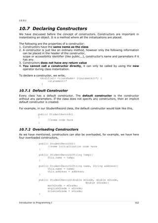 J.E.D.I
10.7 Declaring Constructors
We have discussed before the concept of constructors. Constructors are important in
instantiating an object. It is a method where all the initializations are placed.
The following are the properties of a constructor:
1. Constructors have the same name as the class
2. A constructor is just like an ordinary method, however only the following information
can be placed in the header of the constructor,
scope or accessibility identifier (like public...), constructor's name and parameters if it
has any.
3. Constructors does not have any return value
4. You cannot call a constructor directly, it can only be called by using the new
operator during class instantiation.
To declare a constructor, we write,
<modifier> <className> (<parameter>*) {
<statement>*
}
10.7.1 Default Constructor
Every class has a default constructor. The default constructor is the constructor
without any parameters. If the class does not specify any constructors, then an implicit
default constructor is created.
For example, in our StudentRecord class, the default constructor would look like this,
public StudentRecord()
{
//some code here
}
10.7.2 Overloading Constructors
As we have mentioned, constructors can also be overloaded, for example, we have here
four overloaded constructors,
public StudentRecord(){
//some initialization code here
}
public StudentRecord(String temp){
this.name = temp;
}
public StudentRecord(String name, String address){
this.name = name;
this.address = address;
}
public StudentRecord(double mGrade, double eGrade,
double sGrade){
mathGrade = mGrade;
englishGrade = eGrade;
scienceGrade = sGrade;
}
Introduction to Programming I 162
 