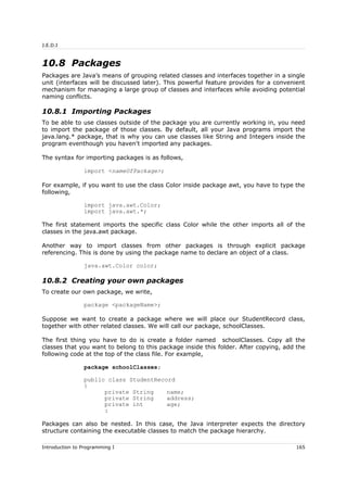 J.E.D.I
10.8 Packages
Packages are Java’s means of grouping related classes and interfaces together in a single
unit (interfaces will be discussed later). This powerful feature provides for a convenient
mechanism for managing a large group of classes and interfaces while avoiding potential
naming conflicts.
10.8.1 Importing Packages
To be able to use classes outside of the package you are currently working in, you need
to import the package of those classes. By default, all your Java programs import the
java.lang.* package, that is why you can use classes like String and Integers inside the
program eventhough you haven't imported any packages.
The syntax for importing packages is as follows,
import <nameOfPackage>;
For example, if you want to use the class Color inside package awt, you have to type the
following,
import java.awt.Color;
import java.awt.*;
The first statement imports the specific class Color while the other imports all of the
classes in the java.awt package.
Another way to import classes from other packages is through explicit package
referencing. This is done by using the package name to declare an object of a class.
java.awt.Color color;
10.8.2 Creating your own packages
To create our own package, we write,
package <packageName>;
Suppose we want to create a package where we will place our StudentRecord class,
together with other related classes. We will call our package, schoolClasses.
The first thing you have to do is create a folder named schoolClasses. Copy all the
classes that you want to belong to this package inside this folder. After copying, add the
following code at the top of the class file. For example,
package schoolClasses;
public class StudentRecord
{
private String name;
private String address;
private int age;
:
Packages can also be nested. In this case, the Java interpreter expects the directory
structure containing the executable classes to match the package hierarchy.
Introduction to Programming I 165
 
