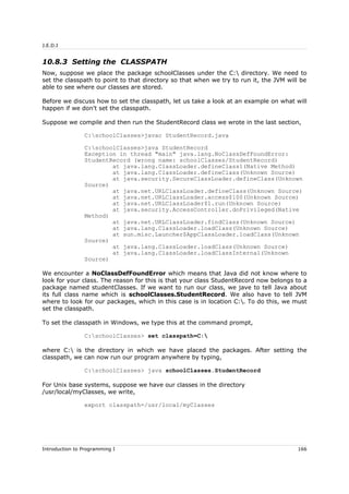 J.E.D.I
10.8.3 Setting the CLASSPATH
Now, suppose we place the package schoolClasses under the C: directory. We need to
set the classpath to point to that directory so that when we try to run it, the JVM will be
able to see where our classes are stored.
Before we discuss how to set the classpath, let us take a look at an example on what will
happen if we don't set the classpath.
Suppose we compile and then run the StudentRecord class we wrote in the last section,
C:schoolClasses>javac StudentRecord.java
C:schoolClasses>java StudentRecord
Exception in thread "main" java.lang.NoClassDefFoundError:
StudentRecord (wrong name: schoolClasses/StudentRecord)
at java.lang.ClassLoader.defineClass1(Native Method)
at java.lang.ClassLoader.defineClass(Unknown Source)
at java.security.SecureClassLoader.defineClass(Unknown
Source)
at java.net.URLClassLoader.defineClass(Unknown Source)
at java.net.URLClassLoader.access$100(Unknown Source)
at java.net.URLClassLoader$1.run(Unknown Source)
at java.security.AccessController.doPrivileged(Native
Method)
at java.net.URLClassLoader.findClass(Unknown Source)
at java.lang.ClassLoader.loadClass(Unknown Source)
at sun.misc.Launcher$AppClassLoader.loadClass(Unknown
Source)
at java.lang.ClassLoader.loadClass(Unknown Source)
at java.lang.ClassLoader.loadClassInternal(Unknown
Source)
We encounter a NoClassDefFoundError which means that Java did not know where to
look for your class. The reason for this is that your class StudentRecord now belongs to a
package named studentClasses. If we want to run our class, we jave to tell Java about
its full class name which is schoolClasses.StudentRecord. We also have to tell JVM
where to look for our packages, which in this case is in location C:. To do this, we must
set the classpath.
To set the classpath in Windows, we type this at the command prompt,
C:schoolClasses> set classpath=C:
where C: is the directory in which we have placed the packages. After setting the
classpath, we can now run our program anywhere by typing,
C:schoolClasses> java schoolClasses.StudentRecord
For Unix base systems, suppose we have our classes in the directory
/usr/local/myClasses, we write,
export classpath=/usr/local/myClasses
Introduction to Programming I 166
 