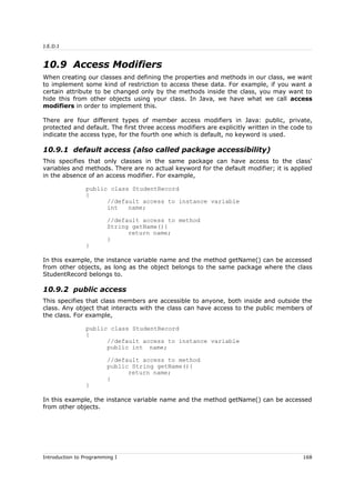 J.E.D.I
10.9 Access Modifiers
When creating our classes and defining the properties and methods in our class, we want
to implement some kind of restriction to access these data. For example, if you want a
certain attribute to be changed only by the methods inside the class, you may want to
hide this from other objects using your class. In Java, we have what we call access
modifiers in order to implement this.
There are four different types of member access modifiers in Java: public, private,
protected and default. The first three access modifiers are explicitly written in the code to
indicate the access type, for the fourth one which is default, no keyword is used.
10.9.1 default access (also called package accessibility)
This specifies that only classes in the same package can have access to the class'
variables and methods. There are no actual keyword for the default modifier; it is applied
in the absence of an access modifier. For example,
public class StudentRecord
{
//default access to instance variable
int name;
//default access to method
String getName(){
return name;
}
}
In this example, the instance variable name and the method getName() can be accessed
from other objects, as long as the object belongs to the same package where the class
StudentRecord belongs to.
10.9.2 public access
This specifies that class members are accessible to anyone, both inside and outside the
class. Any object that interacts with the class can have access to the public members of
the class. For example,
public class StudentRecord
{
//default access to instance variable
public int name;
//default access to method
public String getName(){
return name;
}
}
In this example, the instance variable name and the method getName() can be accessed
from other objects.
Introduction to Programming I 168
 