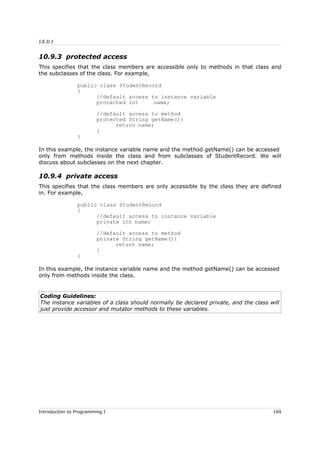 J.E.D.I
10.9.3 protected access
This specifies that the class members are accessible only to methods in that class and
the subclasses of the class. For example,
public class StudentRecord
{
//default access to instance variable
protected int name;
//default access to method
protected String getName(){
return name;
}
}
In this example, the instance variable name and the method getName() can be accessed
only from methods inside the class and from subclasses of StudentRecord. We will
discuss about subclasses on the next chapter.
10.9.4 private access
This specifies that the class members are only accessible by the class they are defined
in. For example,
public class StudentRecord
{
//default access to instance variable
private int name;
//default access to method
private String getName(){
return name;
}
}
In this example, the instance variable name and the method getName() can be accessed
only from methods inside the class.
Coding Guidelines:
The instance variables of a class should normally be declared private, and the class will
just provide accessor and mutator methods to these variables.
Introduction to Programming I 169
 