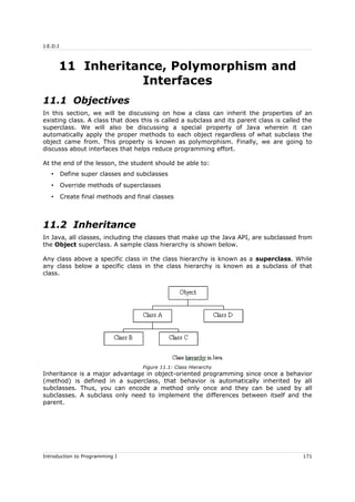 J.E.D.I
11 Inheritance, Polymorphism and
Interfaces
11.1 Objectives
In this section, we will be discussing on how a class can inherit the properties of an
existing class. A class that does this is called a subclass and its parent class is called the
superclass. We will also be discussing a special property of Java wherein it can
automatically apply the proper methods to each object regardless of what subclass the
object came from. This property is known as polymorphism. Finally, we are going to
discusss about interfaces that helps reduce programming effort.
At the end of the lesson, the student should be able to:
• Define super classes and subclasses
• Override methods of superclasses
• Create final methods and final classes
11.2 Inheritance
In Java, all classes, including the classes that make up the Java API, are subclassed from
the Object superclass. A sample class hierarchy is shown below.
Any class above a specific class in the class hierarchy is known as a superclass. While
any class below a specific class in the class hierarchy is known as a subclass of that
class.
Inheritance is a major advantage in object-oriented programming since once a behavior
(method) is defined in a superclass, that behavior is automatically inherited by all
subclasses. Thus, you can encode a method only once and they can be used by all
subclasses. A subclass only need to implement the differences between itself and the
parent.
Introduction to Programming I 171
Figure 11.1: Class Hierarchy
 