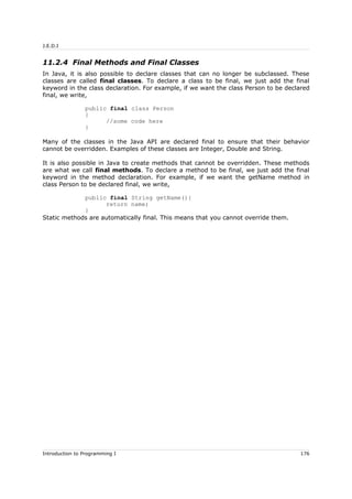 J.E.D.I
11.2.4 Final Methods and Final Classes
In Java, it is also possible to declare classes that can no longer be subclassed. These
classes are called final classes. To declare a class to be final, we just add the final
keyword in the class declaration. For example, if we want the class Person to be declared
final, we write,
public final class Person
{
//some code here
}
Many of the classes in the Java API are declared final to ensure that their behavior
cannot be overridden. Examples of these classes are Integer, Double and String.
It is also possible in Java to create methods that cannot be overridden. These methods
are what we call final methods. To declare a method to be final, we just add the final
keyword in the method declaration. For example, if we want the getName method in
class Person to be declared final, we write,
public final String getName(){
return name;
}
Static methods are automatically final. This means that you cannot override them.
Introduction to Programming I 176
 