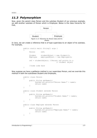 J.E.D.I
11.3 Polymorphism
Now, given the parent class Person and the subclass Student of our previous example,
we add another subclass of Person which is Employee. Below is the class hierarchy for
that,
In Java, we can create a reference that is of type superclass to an object of its subclass.
For example,
public static main( String[] args )
{
Person ref;
Student studentObject = new Student();
Employee employeeObject = new Employee();
ref = studentObject; //Person ref points to a
// Student object
//some code here
}
Now suppose we have a getName method in our superclass Person, and we override this
method in both the subclasses Student and Employee,
public class Person
{
public String getName(){
System.out.println(“Person Name:” + name);
return name;
}
}
public class Student extends Person
{
public String getName(){
System.out.println(“Student Name:” + name);
return name;
}
}
public class Employee extends Person
{
public String getName(){
System.out.println(“Employee Name:” + name);
return name;
}
}
Introduction to Programming I 177
Figure 11.3: Hierarchy for Person class and it's
classes
Person
Student Employee
 