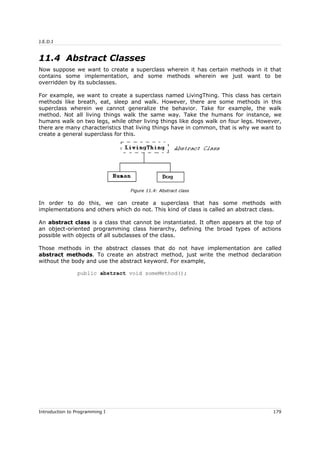 J.E.D.I
11.4 Abstract Classes
Now suppose we want to create a superclass wherein it has certain methods in it that
contains some implementation, and some methods wherein we just want to be
overridden by its subclasses.
For example, we want to create a superclass named LivingThing. This class has certain
methods like breath, eat, sleep and walk. However, there are some methods in this
superclass wherein we cannot generalize the behavior. Take for example, the walk
method. Not all living things walk the same way. Take the humans for instance, we
humans walk on two legs, while other living things like dogs walk on four legs. However,
there are many characteristics that living things have in common, that is why we want to
create a general superclass for this.
In order to do this, we can create a superclass that has some methods with
implementations and others which do not. This kind of class is called an abstract class.
An abstract class is a class that cannot be instantiated. It often appears at the top of
an object-oriented programming class hierarchy, defining the broad types of actions
possible with objects of all subclasses of the class.
Those methods in the abstract classes that do not have implementation are called
abstract methods. To create an abstract method, just write the method declaration
without the body and use the abstract keyword. For example,
public abstract void someMethod();
Introduction to Programming I 179
Figure 11.4: Abstract class
 