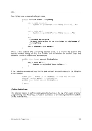 J.E.D.I
Now, let's create an example abstract class.
public abstract class LivingThing
{
public void breath(){
System.out.println("Living Thing breathing...");
}
public void eat(){
System.out.println("Living Thing eating...");
}
/**
* abstract method walk
* We want this method to be overridden by subclasses of
* LivingThing
*/
public abstract void walk();
}
When a class extends the LivingThing abstract class, it is required to override the
abstract method walk(), or else, that subclass will also become an abstract class, and
therefore cannot be instantiated. For example,
public class Human extends LivingThing
{
public void walk(){
System.out.println("Human walks...");
}
}
If the class Human does not override the walk method, we would encounter the following
error message,
Human.java:1: Human is not abstract and does not override
abstract method walk() in LivingThing
public class Human extends LivingThing
^
1 error
Coding Guidelines:
Use abstract classes to define broad types of behaviors at the top of an object-oriented
programming class hierarchy, and use its subclasses to provide implementation details
of the abstract class.
Introduction to Programming I 180
 