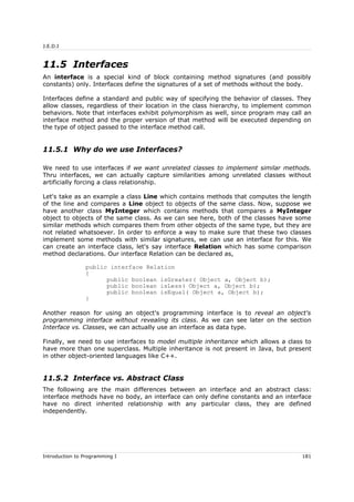 J.E.D.I
11.5 Interfaces
An interface is a special kind of block containing method signatures (and possibly
constants) only. Interfaces define the signatures of a set of methods without the body.
Interfaces define a standard and public way of specifying the behavior of classes. They
allow classes, regardless of their location in the class hierarchy, to implement common
behaviors. Note that interfaces exhibit polymorphism as well, since program may call an
interface method and the proper version of that method will be executed depending on
the type of object passed to the interface method call.
11.5.1 Why do we use Interfaces?
We need to use interfaces if we want unrelated classes to implement similar methods.
Thru interfaces, we can actually capture similarities among unrelated classes without
artificially forcing a class relationship.
Let's take as an example a class Line which contains methods that computes the length
of the line and compares a Line object to objects of the same class. Now, suppose we
have another class MyInteger which contains methods that compares a MyInteger
object to objects of the same class. As we can see here, both of the classes have some
similar methods which compares them from other objects of the same type, but they are
not related whatsoever. In order to enforce a way to make sure that these two classes
implement some methods with similar signatures, we can use an interface for this. We
can create an interface class, let's say interface Relation which has some comparison
method declarations. Our interface Relation can be declared as,
public interface Relation
{
public boolean isGreater( Object a, Object b);
public boolean isLess( Object a, Object b);
public boolean isEqual( Object a, Object b);
}
Another reason for using an object's programming interface is to reveal an object's
programming interface without revealing its class. As we can see later on the section
Interface vs. Classes, we can actually use an interface as data type.
Finally, we need to use interfaces to model multiple inheritance which allows a class to
have more than one superclass. Multiple inheritance is not present in Java, but present
in other object-oriented languages like C++.
11.5.2 Interface vs. Abstract Class
The following are the main differences between an interface and an abstract class:
interface methods have no body, an interface can only define constants and an interface
have no direct inherited relationship with any particular class, they are defined
independently.
Introduction to Programming I 181
 