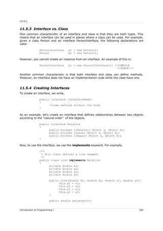 J.E.D.I
11.5.3 Interface vs. Class
One common characteristic of an interface and class is that they are both types. This
means that an interface can be used in places where a class can be used. For example,
given a class Person and an interface PersonInterface, the following declarations are
valid:
PersonInterface pi = new Person();
Person pc = new Person();
However, you cannot create an instance from an interface. An example of this is:
PersonInterface pi = new PersonInterface(); //COMPILE
//ERROR!!!
Another common characteristic is that both interface and class can define methods.
However, an interface does not have an implementation code while the class have one.
11.5.4 Creating Interfaces
To create an interface, we write,
public interface [InterfaceName]
{
//some methods without the body
}
As an example, let's create an interface that defines relationships between two objects
according to the “natural order” of the objects.
public interface Relation
{
public boolean isGreater( Object a, Object b);
public boolean isLess( Object a, Object b);
public boolean isEqual( Object a, Object b);
}
Now, to use the interface, we use the implements keyword. For example,
/**
* This class defines a line segment
*/
public class Line implements Relation
{
private double x1;
private double x2;
private double y1;
private double y2;
public Line(double x1, double x2, double y1, double y2){
this.x1 = x1;
this.x2 = x2;
this.y1 = y1;
this.y2 = y2;
}
public double getLength(){
Introduction to Programming I 182
 