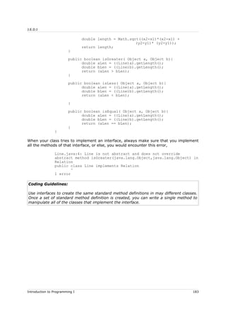 J.E.D.I
double length = Math.sqrt((x2-x1)*(x2-x1) +
(y2-y1)* (y2-y1));
return length;
}
public boolean isGreater( Object a, Object b){
double aLen = ((Line)a).getLength();
double bLen = ((Line)b).getLength();
return (aLen > bLen);
}
public boolean isLess( Object a, Object b){
double aLen = ((Line)a).getLength();
double bLen = ((Line)b).getLength();
return (aLen < bLen);
}
public boolean isEqual( Object a, Object b){
double aLen = ((Line)a).getLength();
double bLen = ((Line)b).getLength();
return (aLen == bLen);
}
}
When your class tries to implement an interface, always make sure that you implement
all the methods of that interface, or else, you would encounter this error,
Line.java:4: Line is not abstract and does not override
abstract method isGreater(java.lang.Object,java.lang.Object) in
Relation
public class Line implements Relation
^
1 error
Coding Guidelines:
Use interfaces to create the same standard method definitions in may different classes.
Once a set of standard method definition is created, you can write a single method to
manipulate all of the classes that implement the interface.
Introduction to Programming I 183
 