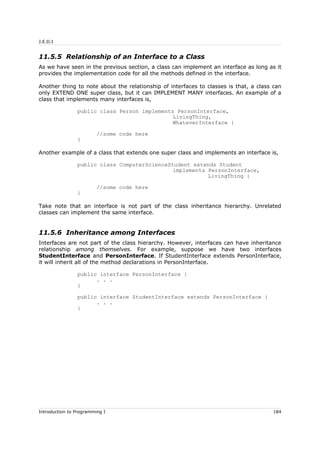 J.E.D.I
11.5.5 Relationship of an Interface to a Class
As we have seen in the previous section, a class can implement an interface as long as it
provides the implementation code for all the methods defined in the interface.
Another thing to note about the relationship of interfaces to classes is that, a class can
only EXTEND ONE super class, but it can IMPLEMENT MANY interfaces. An example of a
class that implements many interfaces is,
public class Person implements PersonInterface,
LivingThing,
WhateverInterface {
//some code here
}
Another example of a class that extends one super class and implements an interface is,
public class ComputerScienceStudent extends Student
implements PersonInterface,
LivingThing {
//some code here
}
Take note that an interface is not part of the class inheritance hierarchy. Unrelated
classes can implement the same interface.
11.5.6 Inheritance among Interfaces
Interfaces are not part of the class hierarchy. However, interfaces can have inheritance
relationship among themselves. For example, suppose we have two interfaces
StudentInterface and PersonInterface. If StudentInterface extends PersonInterface,
it will inherit all of the method declarations in PersonInterface.
public interface PersonInterface {
. . .
}
public interface StudentInterface extends PersonInterface {
. . .
}
Introduction to Programming I 184
 