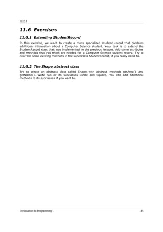 J.E.D.I
11.6 Exercises
11.6.1 Extending StudentRecord
In this exercise, we want to create a more specialized student record that contains
additional information about a Computer Science student. Your task is to extend the
StudentRecord class that was implemented in the previous lessons. Add some attributes
and methods that you think are needed for a Computer Science student record. Try to
override some existing methods in the superclass StudentRecord, if you really need to.
11.6.2 The Shape abstract class
Try to create an abstract class called Shape with abstract methods getArea() and
getName(). Write two of its subclasses Circle and Square. You can add additional
methods to its subclasses if you want to.
Introduction to Programming I 185
 