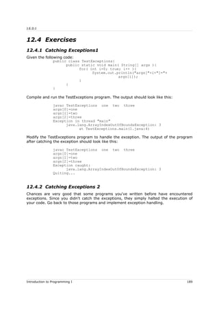 J.E.D.I
12.4 Exercises
12.4.1 Catching Exceptions1
Given the following code:
public class TestExceptions{
public static void main( String[] args ){
for( int i=0; true; i++ ){
System.out.println("args["+i+"]="+
args[i]);
}
}
}
Compile and run the TestExceptions program. The output should look like this:
javac TestExceptions one two three
args[0]=one
args[1]=two
args[2]=three
Exception in thread "main"
java.lang.ArrayIndexOutOfBoundsException: 3
at TestExceptions.main(1.java:4)
Modify the TestExceptions program to handle the exception. The output of the program
after catching the exception should look like this:
javac TestExceptions one two three
args[0]=one
args[1]=two
args[2]=three
Exception caught:
java.lang.ArrayIndexOutOfBoundsException: 3
Quiting...
12.4.2 Catching Exceptions 2
Chances are very good that some programs you've written before have encountered
exceptions. Since you didn't catch the exceptions, they simply halted the execution of
your code. Go back to those programs and implement exception handling.
Introduction to Programming I 189
 