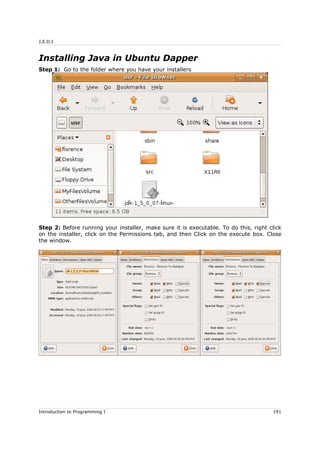 J.E.D.I
Installing Java in Ubuntu Dapper
Step 1: Go to the folder where you have your installers
Step 2: Before running your installer, make sure it is executable. To do this, right click
on the installer, click on the Permissions tab, and then Click on the execute box. Close
the window.
Introduction to Programming I 191
 