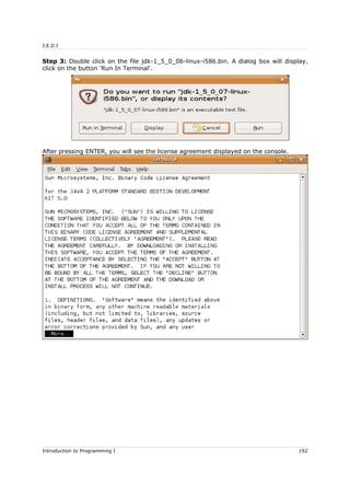 J.E.D.I
Step 3: Double click on the file jdk-1_5_0_06-linux-i586.bin. A dialog box will display,
click on the button 'Run In Terminal'.
After pressing ENTER, you will see the license agreement displayed on the console.
Introduction to Programming I 192
 
