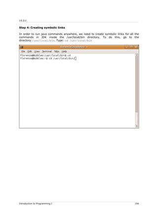 J.E.D.I
Step 4: Creating symbolic links
In order to run java commands anywhere, we need to create symbolic links for all the
commands in JDK inside the /usr/local/bin directory. To do this, go to the
directory:/usr/local/bin. Type: cd /usr/local/bin
Introduction to Programming I 194
 