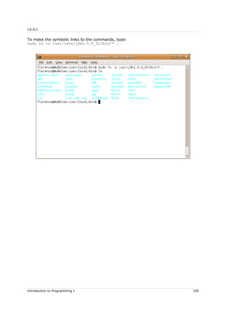 J.E.D.I
To make the symbolic links to the commands, type:
sudo ln -s /usr/java/jdk1.5.0_01/bin/* .
Introduction to Programming I 195
 
