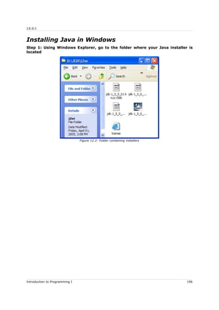 J.E.D.I
Installing Java in Windows
Step 1: Using Windows Explorer, go to the folder where your Java installer is
located
Introduction to Programming I 196
Figure 12.2: Folder containing installers
 