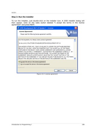 J.E.D.I
Step 2: Run the installer
To run the installer, just double-click on the installer icon. A J2SE installer dialog will
then appear. Click on the radio button labeled "I accept the terms in the license
agreement" and press NEXT.
Introduction to Programming I 198
Figure 12.3: License agreement
 