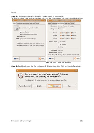 J.E.D.I
Step 2: Before running your installer, make sure it is executable.
To do this, right click on the installer, click on the Permissions tab, and then Click on the
execute box. Close the window.
Step 3: Double click on the file netbeans-5_5-beta-linux.bin. Click on Run in Terminal.
Introduction to Programming I 201
 