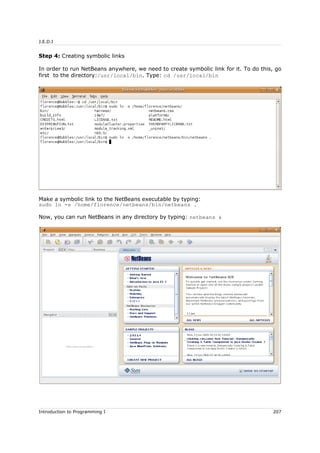 J.E.D.I
Step 4: Creating symbolic links
In order to run NetBeans anywhere, we need to create symbolic link for it. To do this, go
first to the directory:/usr/local/bin. Type: cd /usr/local/bin
Make a symbolic link to the NetBeans executable by typing:
sudo ln -s /home/florence/netbeans/bin/netbeans .
Now, you can run NetBeans in any directory by typing: netbeans &
Introduction to Programming I 207
 