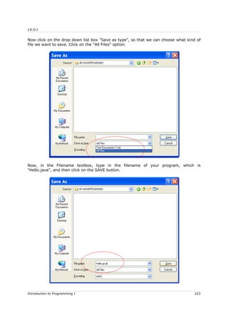 J.E.D.I
Now click on the drop down list box "Save as type", so that we can choose what kind of
file we want to save. Click on the "All Files" option.
Now, in the Filename textbox, type in the filename of your program, which is
"Hello.java", and then click on the SAVE button.
Introduction to Programming I 223
 