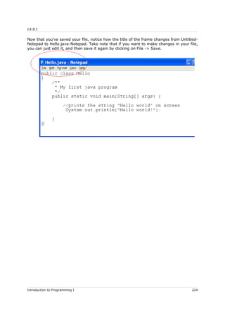 J.E.D.I
Now that you've saved your file, notice how the title of the frame changes from Untitled-
Notepad to Hello.java-Notepad. Take note that if you want to make changes in your file,
you can just edit it, and then save it again by clicking on File -> Save.
Introduction to Programming I 224
 