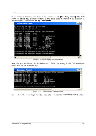 J.E.D.I
To go inside a directory, you type in the command: cd [directory name]. The "cd"
command stands for, change directory. In this case, since the name of our directory is
My Documents, you type in: cd My Documents.
Now that you are inside the "My Documents" folder, try typing in the "dir" command
again, and tell me what you see.
Now perform the same steps described before to go inside the MYJAVAPROGRAMS folder.
Introduction to Programming I 226
Figure 12.21: Inside the My Documents folder
Figure 12.22: The contents of My Documents
 