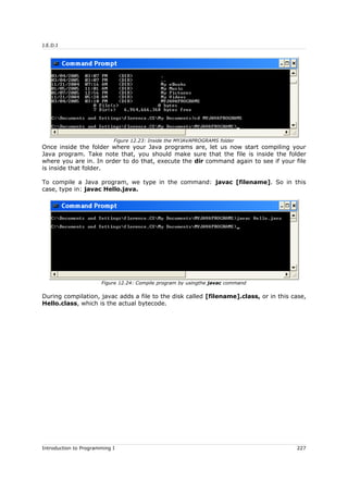 J.E.D.I
Once inside the folder where your Java programs are, let us now start compiling your
Java program. Take note that, you should make sure that the file is inside the folder
where you are in. In order to do that, execute the dir command again to see if your file
is inside that folder.
To compile a Java program, we type in the command: javac [filename]. So in this
case, type in: javac Hello.java.
During compilation, javac adds a file to the disk called [filename].class, or in this case,
Hello.class, which is the actual bytecode.
Introduction to Programming I 227
Figure 12.23: Inside the MYJAVAPROGRAMS folder
Figure 12.24: Compile program by usingthe javac command
 