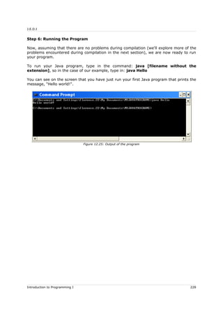J.E.D.I
Step 6: Running the Program
Now, assuming that there are no problems during compilation (we'll explore more of the
problems encountered during compilation in the next section), we are now ready to run
your program.
To run your Java program, type in the command: java [filename without the
extension], so in the case of our example, type in: java Hello
You can see on the screen that you have just run your first Java program that prints the
message, "Hello world!".
Introduction to Programming I 228
Figure 12.25: Output of the program
 