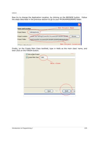 J.E.D.I
Now try to change the Application Location, by clicking on the BROWSE button. Follow
the steps described in the previous section to go to your MYJAVAPROGRAMS folder.
Finally, on the Create Main Class textfield, type in Hello as the main class' name, and
then click on the FINISH button.
Introduction to Programming I 235
 
