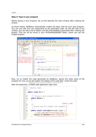 J.E.D.I
Step 3: Type in your program
Before typing in your program, let us first describe the main window after creating the
project.
As shown below, NetBeans automatically creates the basic code for your Java program.
You can just add your own statements to the generated code. On the left side of the
window, you can see a list of folders and files that NetBeans generated after creating the
project. This can all be found in your MYJAVAPROGRAMS folder, where you set the
Project location.
Now, try to modify the code generated by NetBeans. Ignore the other parts of the
program for now, as we will explain the details of the code later. Insert the code:
System.out.println("Hello world!");
after the statement, //TODO code application logic here.
Introduction to Programming I 236
 