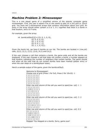 J.E.D.I
Machine Problem 2: Minesweeper
This is a one player game of a simplified version of the popular computer game
minesweeper. First, the user is asked if he or she wants to play on a 5x5 grid or 10x10
grid. You have two 2-dimensional arrays that contains information about your grid. An
entry in the array should either contain a 0 or 1. A 1 signifies that there is a bomb in
that location, and a 0 if none.
For example, given the array:
int bombList5by5[][]={{0, 0, 1, 0, 0},
{0, 0, 0, 0, 0},
{0, 1, 0, 0, 0},
{0, 0, 0, 1, 1},
{0, 1, 1, 0, 0}};
Given the bomb list, we have 6 bombs on our list. The bombs are located in (row,col)
cells, (0,2), (2,1), (3,3), (3,4), (4,1) and (4,2).
If the user chooses a cell that contains a bomb, the game ends and all the bombs are
displayed. If the user chooses a cell that does not contain a bomb, a number appears at
that location indicating the number of neighbors that contain bombs. The game should
end when all the cells that do not contain bombs have been marked (player wins) or
when the user steps on a bomb(player loses).
Here's a sample output of the game, given the bombList5by5.
Welcome to Minesweeper!
Choose size of grid (Press 1 for 5x5, Press 2 for 10x10): 1
[ ] [ ] [ ] [ ] [ ]
[ ] [ ] [ ] [ ] [ ]
[ ] [ ] [ ] [ ] [ ]
[ ] [ ] [ ] [ ] [ ]
[ ] [ ] [ ] [ ] [ ]
Enter row and column of the cell you want to open[row col]: 1 1
[ ] [ ] [ ] [ ] [ ]
[ ] [2] [ ] [ ] [ ]
[ ] [ ] [] [ ] [ ]
[ ] [ ] [ ] [ ] [ ]
[ ] [ ] [ ] [ ] [ ]
Enter row and column of the cell you want to open[row col]: 3 2
[ ] [ ] [ ] [ ] [ ]
[ ] [2 ] [ ] [] [ ]
[ ] [ ] [ ] [ ] [ ]
[ ] [ ] [4 ] [ ] [ ]
[ ] [ ] [ ] [ ] [ ]
Enter row and column of the cell you want to open[row col]: 0 2
[] [ ] [ ] [ ] [ ]
[ ] [2] [ ] [] [ ]
[ ] [X ] [ ] [ ] [ ]
[ ] [ ] [4] [ ] [ ]
[ ] [ ] [ ] [ ] [ ]
Ooppps! You stepped on a bomb. Sorry, game over!
Introduction to Programming I 241
 